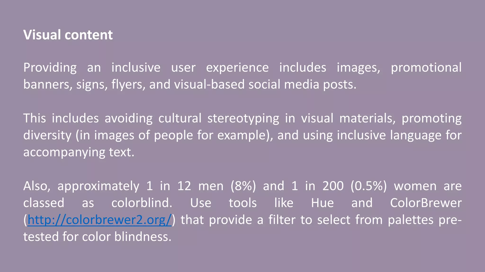 Visual content
Providing an inclusive user experience includes images, promotional
banners, signs, flyers, and visual-based social media posts.
This includes avoiding cultural stereotyping in visual materials, promoting
diversity (in images of people for example), and using inclusive language for
accompanying text.
Also, approximately 1 in 12 men (8%) and 1 in 200 (0.5%) women are
classed as colorblind. Use tools like Hue and ColorBrewer
(http://colorbrewer2.org/) that provide a filter to select from palettes pre-
tested for color blindness.
 