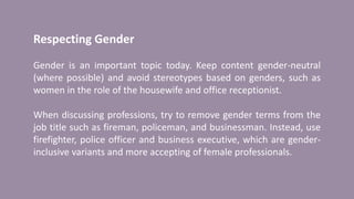 Respecting Gender
Gender is an important topic today. Keep content gender-neutral
(where possible) and avoid stereotypes based on genders, such as
women in the role of the housewife and office receptionist.
When discussing professions, try to remove gender terms from the
job title such as fireman, policeman, and businessman. Instead, use
firefighter, police officer and business executive, which are gender-
inclusive variants and more accepting of female professionals.
 