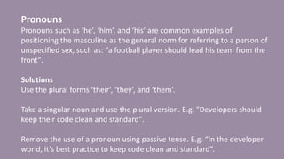 Pronouns
Pronouns such as ‘he’, ‘him’, and ‘his’ are common examples of
positioning the masculine as the general norm for referring to a person of
unspecified sex, such as: “a football player should lead his team from the
front".
Solutions
Use the plural forms ‘their’, ‘they’, and ‘them’.
Take a singular noun and use the plural version. E.g. "Developers should
keep their code clean and standard".
Remove the use of a pronoun using passive tense. E.g. “In the developer
world, it’s best practice to keep code clean and standard”.
 