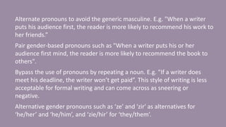 Alternate pronouns to avoid the generic masculine. E.g. "When a writer
puts his audience first, the reader is more likely to recommend his work to
her friends.”
Pair gender-based pronouns such as "When a writer puts his or her
audience first mind, the reader is more likely to recommend the book to
others".
Bypass the use of pronouns by repeating a noun. E.g. "If a writer does
meet his deadline, the writer won’t get paid”. This style of writing is less
acceptable for formal writing and can come across as sneering or
negative.
Alternative gender pronouns such as ‘ze’ and 'zir' as alternatives for
‘he/her’ and ‘he/him’, and ‘zie/hir’ for ‘they/them’.
 