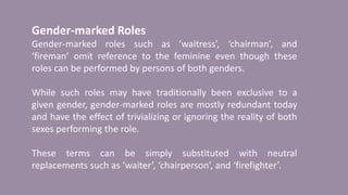 Gender-marked Roles
Gender-marked roles such as ‘waitress’, ‘chairman’, and
‘fireman’ omit reference to the feminine even though these
roles can be performed by persons of both genders.
While such roles may have traditionally been exclusive to a
given gender, gender-marked roles are mostly redundant today
and have the effect of trivializing or ignoring the reality of both
sexes performing the role.
These terms can be simply substituted with neutral
replacements such as ‘waiter’, ‘chairperson’, and ‘firefighter’.
 