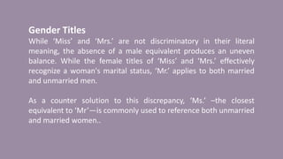 Gender Titles
While ‘Miss’ and ‘Mrs.’ are not discriminatory in their literal
meaning, the absence of a male equivalent produces an uneven
balance. While the female titles of ‘Miss’ and ‘Mrs.’ effectively
recognize a woman's marital status, ‘Mr.’ applies to both married
and unmarried men.
As a counter solution to this discrepancy, ‘Ms.’ –the closest
equivalent to ‘Mr’—is commonly used to reference both unmarried
and married women..
 
