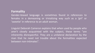 Formality
Gender-biased language is sometimes found in references to
females in a demeaning or trivializing way such as a ‘girl’ or
‘sweetie’ in reference to an adult woman.
Linguist Deborah Cameron explains that when used by people who
aren’t closely acquainted with the subject, these terms "are
inherently disrespectful. They are a unilateral declaration by the
man that he need not trouble about the formalities expected
between non-intimates".
 