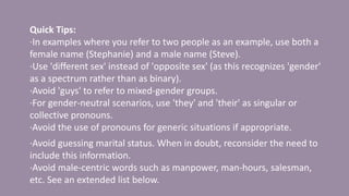 Quick Tips:
·In examples where you refer to two people as an example, use both a
female name (Stephanie) and a male name (Steve).
·Use 'different sex' instead of 'opposite sex' (as this recognizes 'gender'
as a spectrum rather than as binary).
·Avoid 'guys' to refer to mixed-gender groups.
·For gender-neutral scenarios, use 'they' and 'their' as singular or
collective pronouns.
·Avoid the use of pronouns for generic situations if appropriate.
·Avoid guessing marital status. When in doubt, reconsider the need to
include this information.
·Avoid male-centric words such as manpower, man-hours, salesman,
etc. See an extended list below.
 