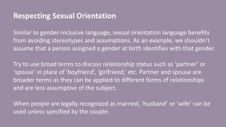 Respecting Sexual Orientation
Similar to gender-inclusive language, sexual orientation language benefits
from avoiding stereotypes and assumptions. As an example, we shouldn’t
assume that a person assigned a gender at birth identifies with that gender.
Try to use broad terms to discuss relationship status such as ‘partner’ or
‘spouse’ in place of ‘boyfriend’, ‘girlfriend,’ etc. Partner and spouse are
broader terms as they can be applied to different forms of relationships
and are less assumptive of the subject.
When people are legally recognized as married, ‘husband’ or ‘wife’ can be
used unless specified by the couple.
 