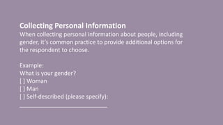 Collecting Personal Information
When collecting personal information about people, including
gender, it’s common practice to provide additional options for
the respondent to choose.
Example:
What is your gender?
[ ] Woman
[ ] Man
[ ] Self-described (please specify):
___________________________
 