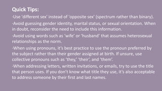 Quick Tips:
·Use 'different sex' instead of 'opposite sex' (spectrum rather than binary).
·Avoid guessing gender identity, marital status, or sexual orientation. When
in doubt, reconsider the need to include this information.
·Avoid using words such as ‘wife’ or ‘husband’ that assumes heterosexual
relationships as the norm.
·When using pronouns, it’s best practice to use the pronoun preferred by
the subject rather than their gender assigned at birth. If unsure, use
collective pronouns such as ‘they,’ ‘their’, and ‘them’.
·When addressing letters, written invitations, or emails, try to use the title
that person uses. If you don’t know what title they use, it’s also acceptable
to address someone by their first and last names.
 