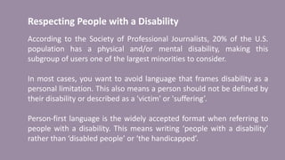 Respecting People with a Disability
According to the Society of Professional Journalists, 20% of the U.S.
population has a physical and/or mental disability, making this
subgroup of users one of the largest minorities to consider.
In most cases, you want to avoid language that frames disability as a
personal limitation. This also means a person should not be defined by
their disability or described as a 'victim' or 'suffering’.
Person-first language is the widely accepted format when referring to
people with a disability. This means writing ‘people with a disability’
rather than ‘disabled people’ or ‘the handicapped’.
 