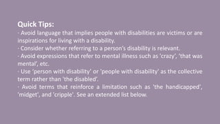 Quick Tips:
· Avoid language that implies people with disabilities are victims or are
inspirations for living with a disability.
· Consider whether referring to a person’s disability is relevant.
· Avoid expressions that refer to mental illness such as 'crazy’, ‘that was
mental’, etc.
· Use ‘person with disability’ or 'people with disability' as the collective
term rather than 'the disabled’.
· Avoid terms that reinforce a limitation such as 'the handicapped',
'midget', and 'cripple'. See an extended list below.
 