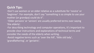 Quick Tips:
·Don’t use women or an older relative as a substitute for 'novice' or
'beginner'. For example, don’t say "something is so simple to use your
mother (or grandpa) could do it".
·'Older persons' or 'seniors' are usually preferred terms over saying
'the elderly'.
·For describing technology and computer operations, it’s important to
provide clear instructions and explanations of technical terms and
consider the needs of the elderly when writing.
·Avoid negative terms such as 'over the hill', 'little old lady',
'grandfathering', or 'geriatric'.
 