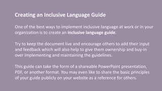 Creating an Inclusive Language Guide
One of the best ways to implement inclusive language at work or in your
organization is to create an inclusive language guide.
Try to keep the document live and encourage others to add their input
and feedback which will also help to give them ownership and buy-in
over implementing and maintaining the guidelines.
This guide can take the form of a shareable PowerPoint presentation,
PDF, or another format. You may even like to share the basic principles
of your guide publicly on your website as a reference for others.
 