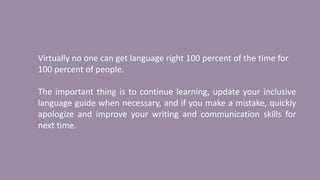 Virtually no one can get language right 100 percent of the time for
100 percent of people.
The important thing is to continue learning, update your inclusive
language guide when necessary, and if you make a mistake, quickly
apologize and improve your writing and communication skills for
next time.
 