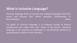 What is Inclusive Language?
Inclusive language refers to neutral and unbiased language, free from
words and phrases that reflect prejudice, stereotyping, or
discriminatory views.
The goals of inclusive language is to embrace people of diverse
backgrounds and make them feel “apart of the group”. (Inclusive
language is the opposite of deliberate or unintentional exclusion of
people based on parts of their identity).
 