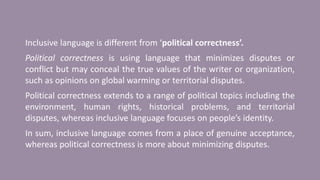 Inclusive language is different from ‘political correctness’.
Political correctness is using language that minimizes disputes or
conflict but may conceal the true values of the writer or organization,
such as opinions on global warming or territorial disputes.
Political correctness extends to a range of political topics including the
environment, human rights, historical problems, and territorial
disputes, whereas inclusive language focuses on people’s identity.
In sum, inclusive language comes from a place of genuine acceptance,
whereas political correctness is more about minimizing disputes.
 