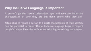 Why Inclusive Language is Important
A person’s gender, sexual orientation, age, and race are important
characteristics of who they are but don't define who they are.
Attempting to reduce a person to a single characteristic of their identity
has the potential to cause offense. Inclusive language helps to respect
people’s unique identities without contributing to existing stereotypes.
 