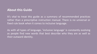 About this Guide
It’s vital to treat this guide as a summary of recommended practices
rather than a prescriptive instruction manual. There is no universal or
fixed rule book when it comes to inclusive language.
As with all types of language, 'inclusive language' is constantly evolving
as people find new words that best describe who they are as well as
their outward identity.
 