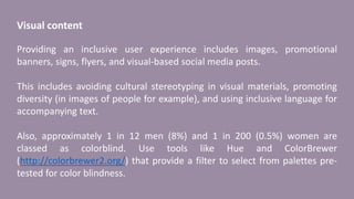 Visual content
Providing an inclusive user experience includes images, promotional
banners, signs, flyers, and visual-based social media posts.
This includes avoiding cultural stereotyping in visual materials, promoting
diversity (in images of people for example), and using inclusive language for
accompanying text.
Also, approximately 1 in 12 men (8%) and 1 in 200 (0.5%) women are
classed as colorblind. Use tools like Hue and ColorBrewer
(http://colorbrewer2.org/) that provide a filter to select from palettes pre-
tested for color blindness.
 