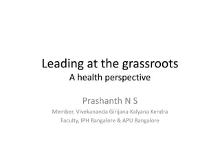 Leading at the grassroots 
A health perspective 
Prashanth N S 
Member, Vivekananda Girijana Kalyana Kendra 
Faculty, IPH Bangalore & APU Bangalore 
 