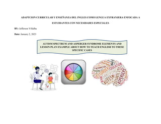 ADAPTCION CURRICULAR Y ENSEÑANZA DEL INGLES COMO LENGUA EXTRANJERA ENFOCADA A
ESTUDIANTES CON NECESIDADES ESPECIALES
BY: Jefferson Villalba
Date: January 2, 2023
AUTISM SPECTRUM AND ASPERGER SYNDROME ELEMENTS AND
LESSON PLAN EXAMPLE ABOUT HOW TO TEACH ENGLISH TO THESE
SPECIFIC CASES
 