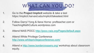 WHAT CAN YOU DO?
1. Go to the Project Implicit website & take a test
https://implicit.harvard.edu/implicit/takeatest.html
2. Follow Darryl Yong & Ilana Horne: profteacher.com or
TeachingMathCulture.wordpress.com
3. Attend NAIS POCC http://pocc.nais.org/Pages/default.aspx
4. Attend White Privilege Conference
http://www.whiteprivilegeconference.com/
5. Attend a http://www.bordercrossers.org/ workshop about classroom
equity.
3 2
 