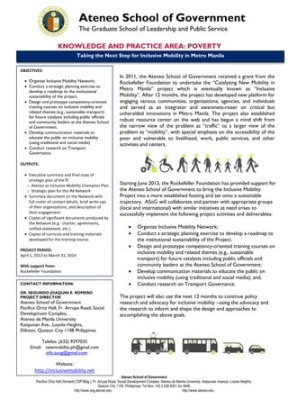 Ateneo School of Government
The Graduate School of Leadership and Public Service
KNOWLEDGE AND PRACTICE AREA: POVERTY
Taking the Next Step for Inclusive Mobility in Metro Manila
OBJECTIVES:
 Organize Inclusive Mobility Network;
 Conduct a strategic planning exercise to
develop a roadmap to the institutional
sustainability of the project.
 Design and prototype competency-oriented
training courses on inclusive mobility and
related themes (e.g., sustainable transport)
for future catalysts including public officials
and community leaders at the Ateneo School
of Government;
 Develop communication materials to
educate the public on inclusive mobility
(using traditional and social media)
 Conduct research on Transport
Governance.

In 2011, the Ateneo School of Government received a grant from the
Rockefeller Foundation to undertake the “Catalyzing New Mobility in
Metro Manila” project which is eventually known as “Inclusive
Mobility”. After 12 months, the project has developed new platform for
engaging various communities, organizations, agencies, and individuals
and served as an integrator and awareness-raiser on critical but
unheralded innovations in Metro Manila. The project also established
robust resource center on the web and has begun a mind shift from
the narrow view of the problem as “traffic” to a larger view of the
problem as “mobility”, with special emphasis on the accessibility of the
poor and vulnerable to livelihood, work, public services, and other
activities and centers.

OUTPUTS:
 Executive summary and final copy of
strategic plan of the ff:
o Ateneo as Inclusive Mobility Champion Plan
o Strategic plan for the IM Network
 Summary document on the Network with
full roster of contact details, brief write-ups
of their organizations, and description of
their engagement
 Copies of significant documents produced by
the Network (e.g.- charter, agreements,
unified statement, etc.)
 Copies of curricula and training materials
developed for the training course.
PROJECT PERIOD:
April 1, 2013 to March 31, 2014

Starting June 2013, the Rockefeller Foundation has provided support for
the Ateneo School of Government to bring the Inclusive Mobility
Project into a more established footing and set onto a sustainable
trajectory. ASoG will collaborate and partner with appropriate groups
(local and international) with similar initiatives as need arises to
successfully implement the following project activities and deliverables:




With support from:
Rockefeller Foundation



CONTACT INFORMATION:



DR. SEGUNDO JOAQUIN E. ROMERO
PROJECT DIRECTOR

Ateneo School of Government
Pacifico Ortiz Hall, Fr. Arrupe Road, Social
Development Complex,
Ateneo de Manila University
Katipunan Ave., Loyola Heights,
Diliman, Quezon City 1108 Philippines

Organize Inclusive Mobility Network;
Conduct a strategic planning exercise to develop a roadmap to
the institutional sustainability of the Project.
Design and prototype competency-oriented training courses on
inclusive mobility and related themes (e.g., sustainable
transport) for future catalysts including public officials and
community leaders at the Ateneo School of Government;
Develop communication materials to educate the public on
inclusive mobility (using traditional and social media); and,
Conduct research on Transport Governance.

The project will also use the next 12 months to continue policy
research and advocacy for inclusive mobility –using the advocacy and
the research to inform and shape the design and approaches to
accomplishing the above goals.

Telefax: (632) 9297035
Email: newmobility.ph@gmal.com
info.asog@gmail.com
Website:

http://inclusivemobility.net

URL: www.asg.ateneo.edu
Ateneo School of Government
Pacifico Ortiz Hall (formerly CSP Bldg.), Fr. Arrupe Road, Social Development Complex, Ateneo de Manila University, Katipunan Avenue, Loyola Heights,
Quezon City 1108, Philippines; Tel Nos: +63 2 426 6001 loc 4646
http://www.asg.ateneo.edu
http://www.ateneo.edu

 