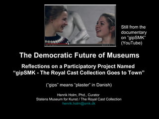 Still from the
documentary
on ”gipSMK”
(YouTube)

The Democratic Future of Museums
Reflections on a Participatory Project Named
“gipSMK - The Royal Cast Collection Goes to Town”
(“gips” means “plaster” in Danish)
Henrik Holm, Phd., Curator
Statens Museum for Kunst / The Royal Cast Collection
henrik.holm@smk.dk

 