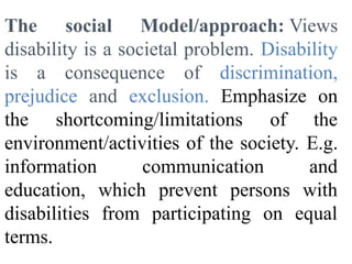 The social Model/approach: Views
disability is a societal problem. Disability
is a consequence of discrimination,
prejudice and exclusion. Emphasize on
the shortcoming/limitations of the
environment/activities of the society. E.g.
information communication and
education, which prevent persons with
disabilities from participating on equal
terms.
 