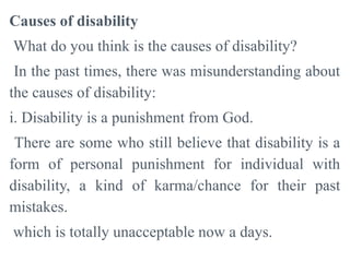 Causes of disability
What do you think is the causes of disability?
In the past times, there was misunderstanding about
the causes of disability:
i. Disability is a punishment from God.
There are some who still believe that disability is a
form of personal punishment for individual with
disability, a kind of karma/chance for their past
mistakes.
which is totally unacceptable now a days.
 