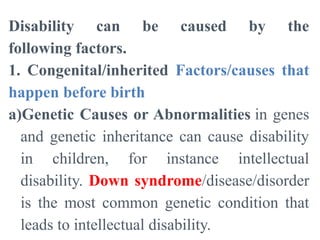 Disability can be caused by the
following factors.
1. Congenital/inherited Factors/causes that
happen before birth
a)Genetic Causes or Abnormalities in genes
and genetic inheritance can cause disability
in children, for instance intellectual
disability. Down syndrome/disease/disorder
is the most common genetic condition that
leads to intellectual disability.
 