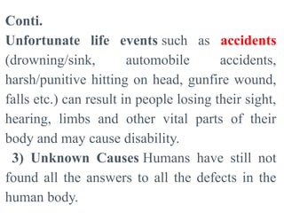 Conti.
Unfortunate life events such as accidents
(drowning/sink, automobile accidents,
harsh/punitive hitting on head, gunfire wound,
falls etc.) can result in people losing their sight,
hearing, limbs and other vital parts of their
body and may cause disability.
3) Unknown Causes Humans have still not
found all the answers to all the defects in the
human body.
 