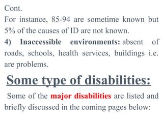Cont.
For instance, 85-94 are sometime known but
5% of the causes of ID are not known.
4) Inaccessible environments: absent of
roads, schools, health services, buildings i.e.
are problems.
Some type of disabilities:
Some of the major disabilities are listed and
briefly discussed in the coming pages below:
 