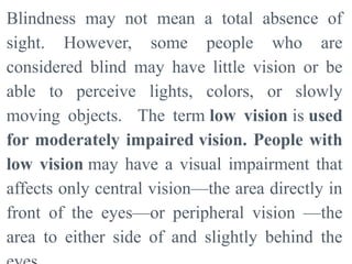Blindness may not mean a total absence of
sight. However, some people who are
considered blind may have little vision or be
able to perceive lights, colors, or slowly
moving objects. The term low vision is used
for moderately impaired vision. People with
low vision may have a visual impairment that
affects only central vision—the area directly in
front of the eyes—or peripheral vision —the
area to either side of and slightly behind the
 