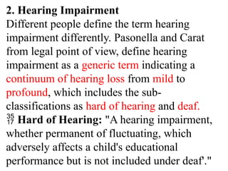 2. Hearing Impairment
Different people define the term hearing
impairment differently. Pasonella and Carat
from legal point of view, define hearing
impairment as a generic term indicating a
continuum of hearing loss from mild to
profound, which includes the sub-
classifications as hard of hearing and deaf.
 Hard of Hearing: "A hearing impairment,
whether permanent of fluctuating, which
adversely affects a child's educational
performance but is not included under deaf'."
 