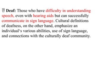  Deaf: Those who have difficulty in understanding
speech, even with hearing aids but can successfully
communicate in sign language. Cultural definitions
of deafness, on the other hand, emphasize an
individual‘s various abilities, use of sign language,
and connections with the culturally deaf community.
 