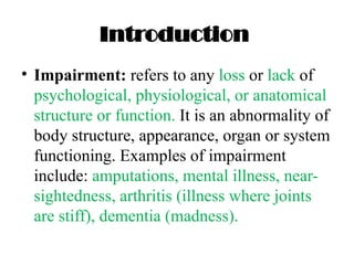Introduction
• Impairment: refers to any loss or lack of
psychological, physiological, or anatomical
structure or function. It is an abnormality of
body structure, appearance, organ or system
functioning. Examples of impairment
include: amputations, mental illness, near-
sightedness, arthritis (illness where joints
are stiff), dementia (madness).
 