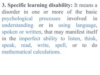 3. Specific learning disability: It means a
disorder in one or more of the basic
psychological processes involved in
understanding or in using language,
spoken or written, that may manifest itself
in the imperfect ability to listen, think,
speak, read, write, spell, or to do
mathematical calculations.
 
