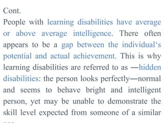 Cont.
People with learning disabilities have average
or above average intelligence. There often
appears to be a gap between the individual‘s
potential and actual achievement. This is why
learning disabilities are referred to as ―hidden
disabilities: the person looks perfectly―normal
and seems to behave bright and intelligent
person, yet may be unable to demonstrate the
skill level expected from someone of a similar
 