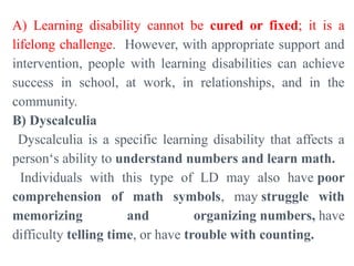A) Learning disability cannot be cured or fixed; it is a
lifelong challenge. However, with appropriate support and
intervention, people with learning disabilities can achieve
success in school, at work, in relationships, and in the
community.
B) Dyscalculia
Dyscalculia is a specific learning disability that affects a
person‘s ability to understand numbers and learn math.
Individuals with this type of LD may also have poor
comprehension of math symbols, may struggle with
memorizing and organizing numbers, have
difficulty telling time, or have trouble with counting.
 
