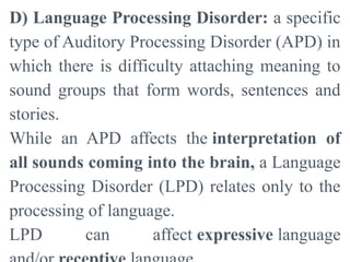 D) Language Processing Disorder: a specific
type of Auditory Processing Disorder (APD) in
which there is difficulty attaching meaning to
sound groups that form words, sentences and
stories.
While an APD affects the interpretation of
all sounds coming into the brain, a Language
Processing Disorder (LPD) relates only to the
processing of language.
LPD can affect expressive language
 
