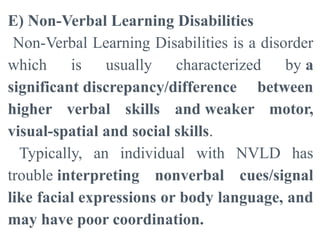 E) Non-Verbal Learning Disabilities
Non-Verbal Learning Disabilities is a disorder
which is usually characterized by a
significant discrepancy/difference between
higher verbal skills and weaker motor,
visual-spatial and social skills.
Typically, an individual with NVLD has
trouble interpreting nonverbal cues/signal
like facial expressions or body language, and
may have poor coordination.
 