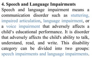 4. Speech and Language Impairments
Speech and language impairment means a
communication disorder such as stuttering,
impaired articulation, language impairment, or
a voice impairment that adversely affects a
child‘s educational performance. It is disorder
that adversely affects the child's ability to talk,
understand, read, and write. This disability
category can be divided into two groups:
speech impairments and language impairments.
 