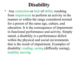 Disability
• Any restriction or lack of ability resulting
from impairment to perform an activity in the
manner or within the range considered normal
for a person of the same age, culture, and
education. It is the consequence of impairment
in functional performance and activity. Simply
stated, a disability is a performance deficit
within the physical and social environments
that is the result of impairment. Examples of
disability: reading, seeing (difficulty seeing),
inability moving.
 