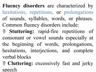 Fluency disorders are characterized by
hesitations, repetitions, or prolongations
of sounds, syllables, words, or phrases.
Common fluency disorders include:
 Stuttering: rapid-fire repetitions of
consonant or vowel sounds especially at
the beginning of words, prolongations,
hesitations, interjections, and complete
verbal blocks
 Cluttering: excessively fast and jerky
speech
 