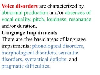 Voice disorders are characterized by
abnormal production and/or absences of
vocal quality, pitch, loudness, resonance,
and/or duration.
Language Impairments
There are five basic areas of language
impairments: phonological disorders,
morphological disorders, semantic
disorders, syntactical deficits, and
pragmatic difficulties.
 