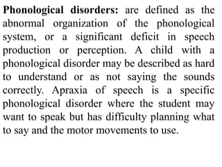 Phonological disorders: are defined as the
abnormal organization of the phonological
system, or a significant deficit in speech
production or perception. A child with a
phonological disorder may be described as hard
to understand or as not saying the sounds
correctly. Apraxia of speech is a specific
phonological disorder where the student may
want to speak but has difficulty planning what
to say and the motor movements to use.
 