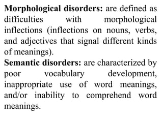 Morphological disorders: are defined as
difficulties with morphological
inflections (inflections on nouns, verbs,
and adjectives that signal different kinds
of meanings).
Semantic disorders: are characterized by
poor vocabulary development,
inappropriate use of word meanings,
and/or inability to comprehend word
meanings.
 