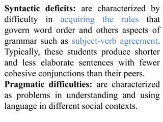 Syntactic deficits: are characterized by
difficulty in acquiring the rules that
govern word order and others aspects of
grammar such as subject-verb agreement.
Typically, these students produce shorter
and less elaborate sentences with fewer
cohesive conjunctions than their peers.
Pragmatic difficulties: are characterized
as problems in understanding and using
language in different social contexts.
 