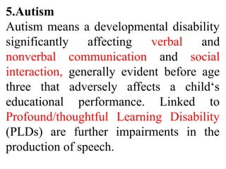 5.Autism
Autism means a developmental disability
significantly affecting verbal and
nonverbal communication and social
interaction, generally evident before age
three that adversely affects a child‘s
educational performance. Linked to
Profound/thoughtful Learning Disability
(PLDs) are further impairments in the
production of speech.
 