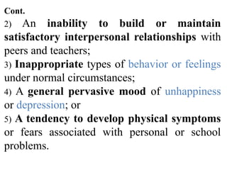 Cont.
2) An inability to build or maintain
satisfactory interpersonal relationships with
peers and teachers;
3) Inappropriate types of behavior or feelings
under normal circumstances;
4) A general pervasive mood of unhappiness
or depression; or
5) A tendency to develop physical symptoms
or fears associated with personal or school
problems.
 