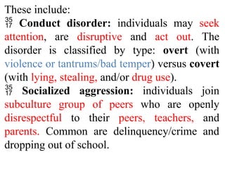 These include:
 Conduct disorder: individuals may seek
attention, are disruptive and act out. The
disorder is classified by type: overt (with
violence or tantrums/bad temper) versus covert
(with lying, stealing, and/or drug use).
 Socialized aggression: individuals join
subculture group of peers who are openly
disrespectful to their peers, teachers, and
parents. Common are delinquency/crime and
dropping out of school.
 